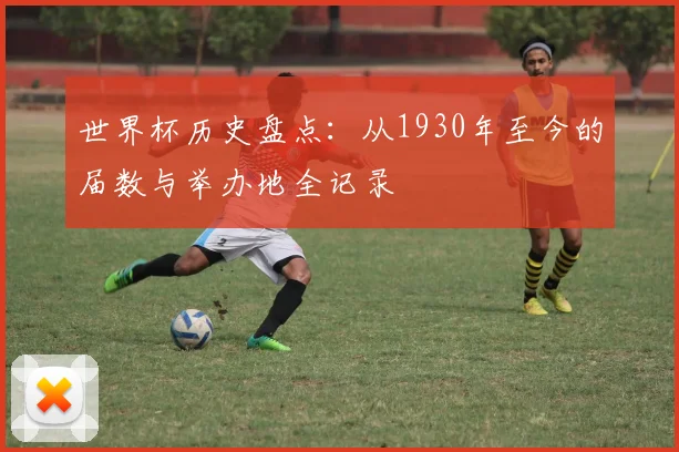世界杯历史盘点：从1930年至今的届数与举办地全记录