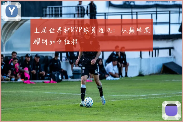 上届世界杯MVP球员近况:从巅峰荣耀到如今征程