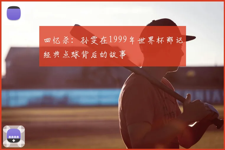 回忆杀：孙雯在1999年世界杯那记经典点球背后的故事