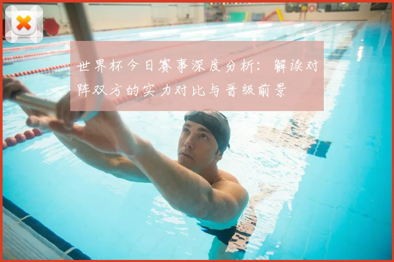 世界杯今日赛事深度分析:解读对阵双方的实力对比与晋级前景