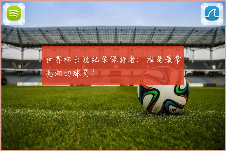 世界杯出场纪录保持者:谁是最常亮相的球员?