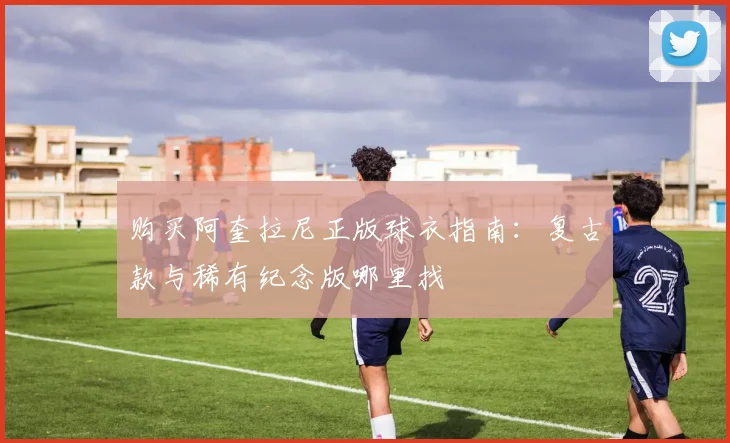 购买阿奎拉尼正版球衣指南：复古款与稀有纪念版哪里找