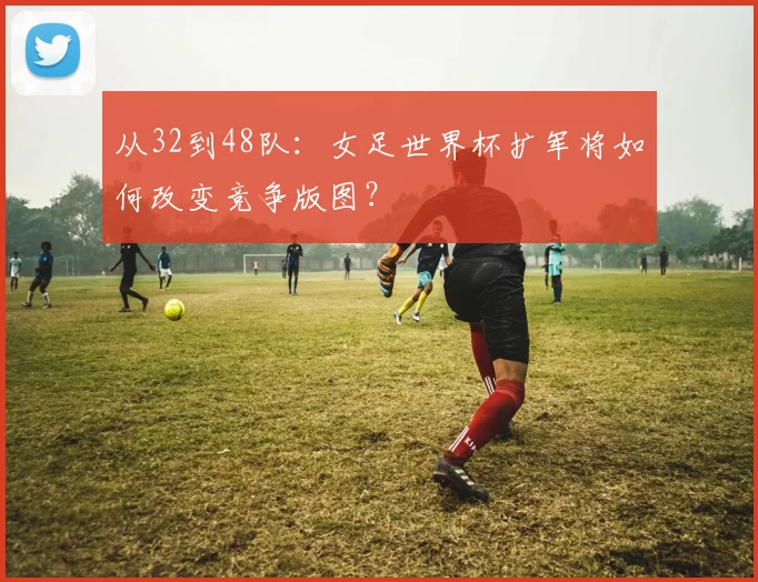 从32到48队:女足世界杯扩军将如何改变竞争版图?
