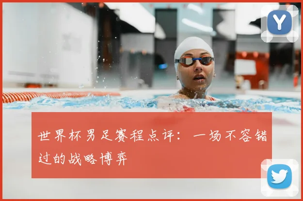 世界杯男足赛程点评:一场不容错过的战略博弈