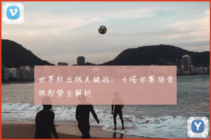 世界杯出线关键战:卡塔尔赛场晋级形势全解析