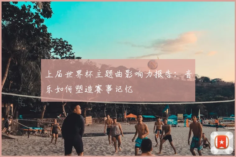 上届世界杯主题曲影响力报告:音乐如何塑造赛事记忆