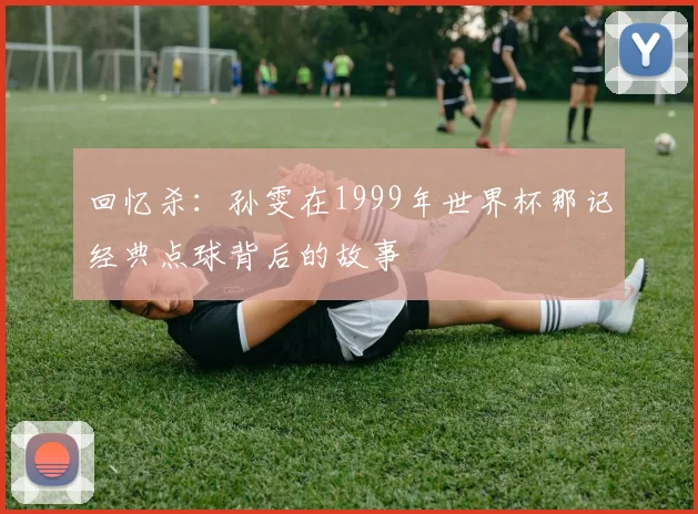 回忆杀：孙雯在1999年世界杯那记经典点球背后的故事