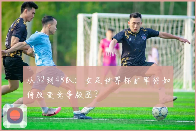 从32到48队：女足世界杯扩军将如何改变竞争版图？